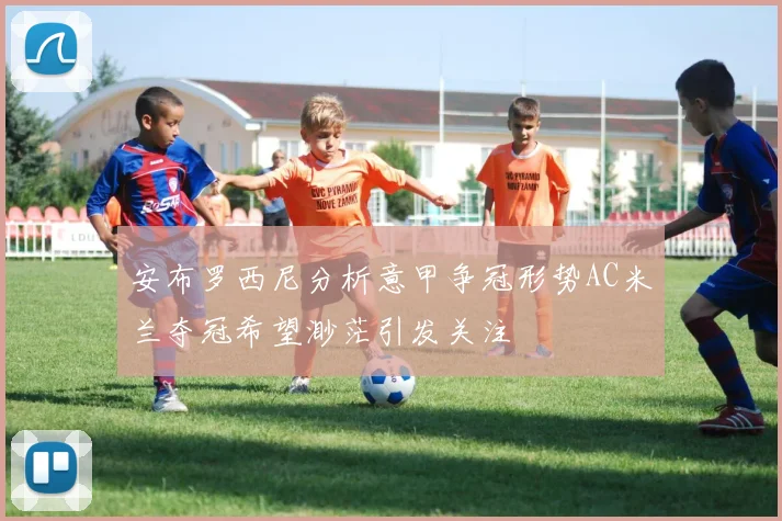 安布罗西尼分析意甲争冠形势AC米兰夺冠希望渺茫引发关注